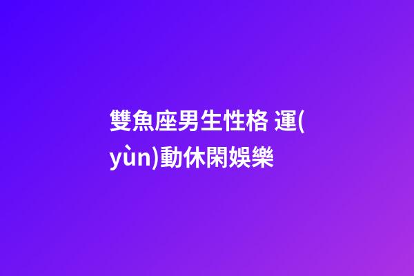 雙魚座男生性格 運(yùn)動休閑娛樂-第1張-星座運(yùn)勢-玄機(jī)派